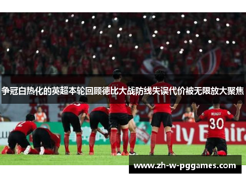 争冠白热化的英超本轮回顾德比大战防线失误代价被无限放大聚焦