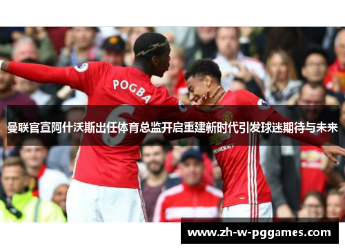 曼联官宣阿什沃斯出任体育总监开启重建新时代引发球迷期待与未来 曼联官宣阿什沃斯出任体育总监开启重建新时代引发球迷期待与未来