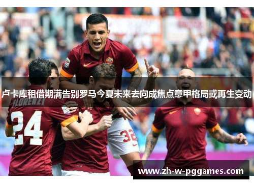 卢卡库租借期满告别罗马今夏未来去向成焦点意甲格局或再生变动 卢卡库租借期满告别罗马今夏未来去向成焦点意甲格局或再生变动