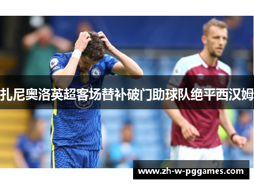 扎尼奥洛英超客场替补破门助球队绝平西汉姆 扎尼奥洛英超客场替补破门助球队绝平西汉姆