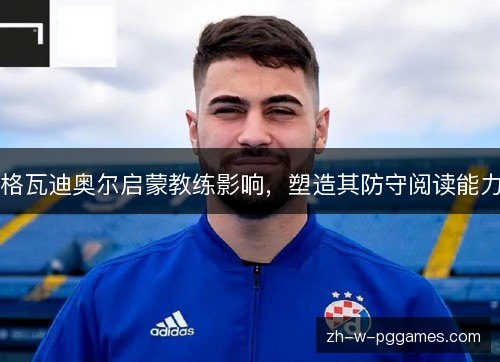 格瓦迪奥尔启蒙教练影响,塑造其防守阅读能力 格瓦迪奥尔启蒙教练影响,塑造其防守阅读能力